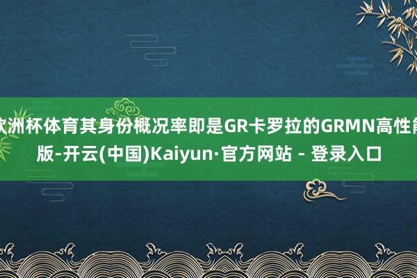 欧洲杯体育其身份概况率即是GR卡罗拉的GRMN高性能版-开云(中国)Kaiyun·官方网站 - 登录入口