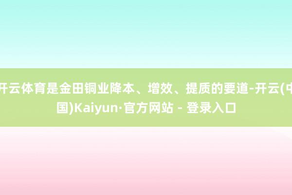 开云体育是金田铜业降本、增效、提质的要道-开云(中国)Kaiyun·官方网站 - 登录入口