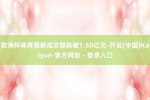 欧洲杯体育最新成交额跌破1.50亿元-开云(中国)Kaiyun·官方网站 - 登录入口