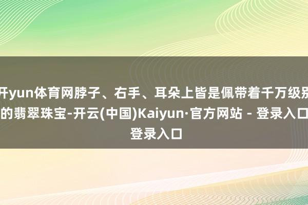 开yun体育网脖子、右手、耳朵上皆是佩带着千万级别的翡翠珠宝-开云(中国)Kaiyun·官方网站 - 登录入口