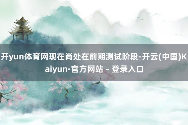 开yun体育网现在尚处在前期测试阶段-开云(中国)Kaiyun·官方网站 - 登录入口