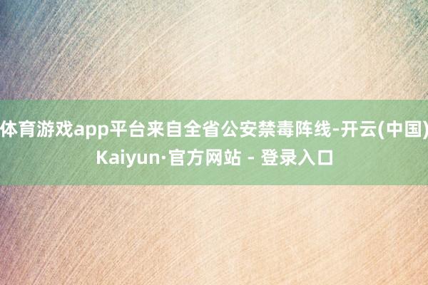 体育游戏app平台来自全省公安禁毒阵线-开云(中国)Kaiyun·官方网站 - 登录入口