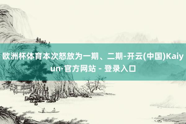 欧洲杯体育本次怒放为一期、二期-开云(中国)Kaiyun·官方网站 - 登录入口