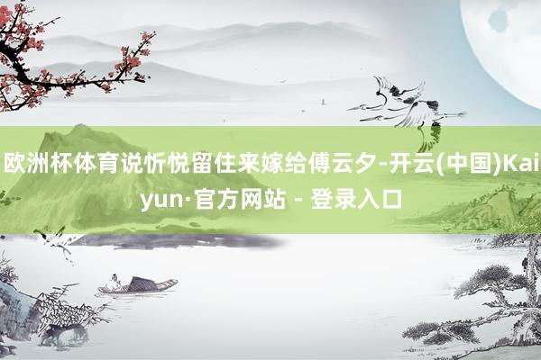 欧洲杯体育说忻悦留住来嫁给傅云夕-开云(中国)Kaiyun·官方网站 - 登录入口