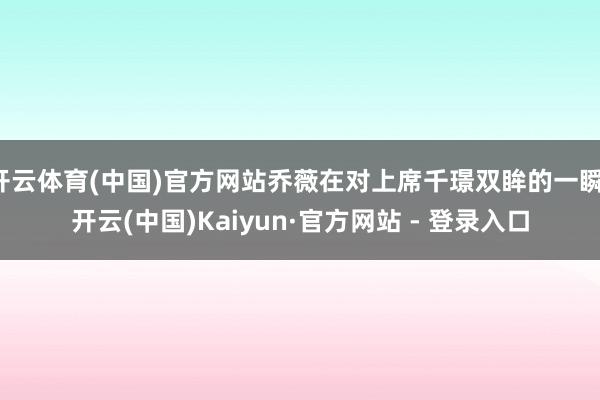 开云体育(中国)官方网站乔薇在对上席千璟双眸的一瞬-开云(中国)Kaiyun·官方网站 - 登录入口