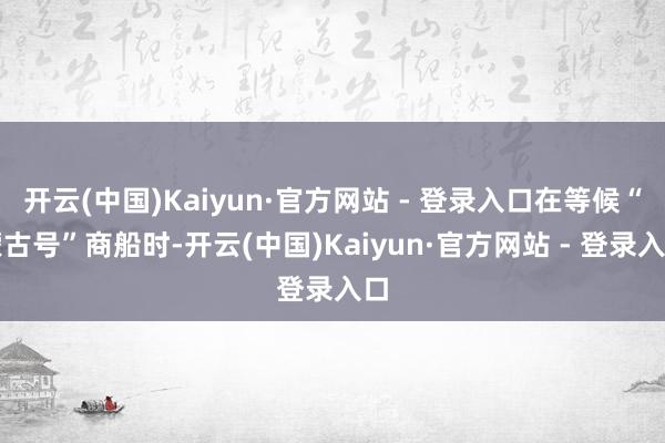 开云(中国)Kaiyun·官方网站 - 登录入口在等候“蒙古号”商船时-开云(中国)Kaiyun·官方网站 - 登录入口