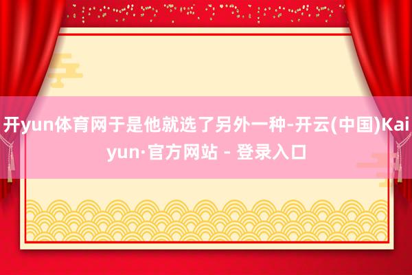 开yun体育网于是他就选了另外一种-开云(中国)Kaiyun·官方网站 - 登录入口