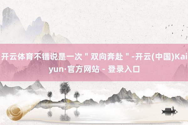 开云体育不错说是一次＂双向奔赴＂-开云(中国)Kaiyun·官方网站 - 登录入口