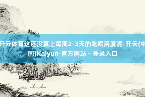 开云体育这还没算上每周2-3天的吃喝用度呢-开云(中国)Kaiyun·官方网站 - 登录入口