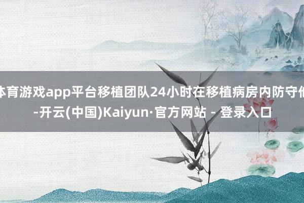 体育游戏app平台移植团队24小时在移植病房内防守他-开云(中国)Kaiyun·官方网站 - 登录入口