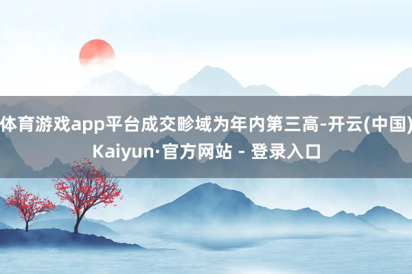 体育游戏app平台成交畛域为年内第三高-开云(中国)Kaiyun·官方网站 - 登录入口