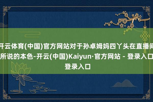 开云体育(中国)官方网站对于孙卓姆妈四丫头在直播间所说的本色-开云(中国)Kaiyun·官方网站 - 登录入口