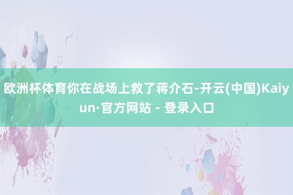 欧洲杯体育你在战场上救了蒋介石-开云(中国)Kaiyun·官方网站 - 登录入口