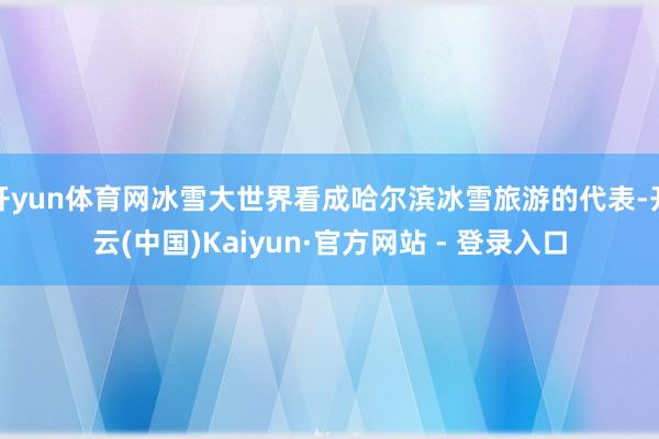 开yun体育网冰雪大世界看成哈尔滨冰雪旅游的代表-开云(中国)Kaiyun·官方网站 - 登录入口