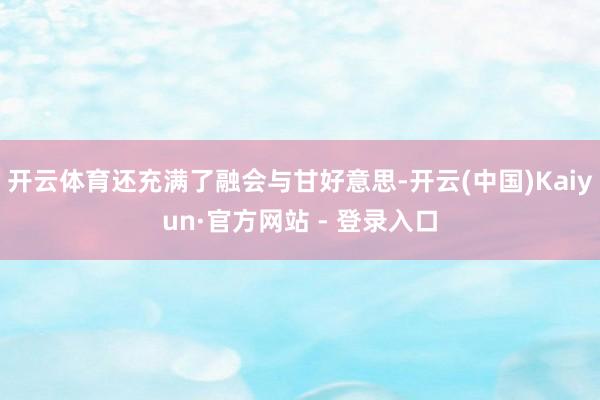 开云体育还充满了融会与甘好意思-开云(中国)Kaiyun·官方网站 - 登录入口