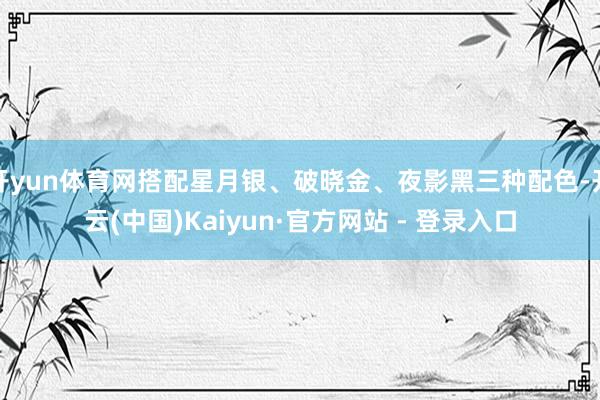 开yun体育网搭配星月银、破晓金、夜影黑三种配色-开云(中国)Kaiyun·官方网站 - 登录入口