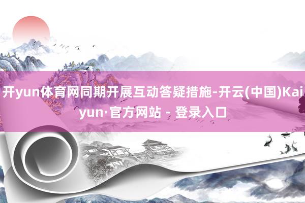 开yun体育网同期开展互动答疑措施-开云(中国)Kaiyun·官方网站 - 登录入口