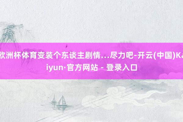 欧洲杯体育变装个东谈主剧情…尽力吧-开云(中国)Kaiyun·官方网站 - 登录入口
