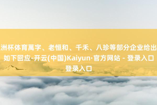 欧洲杯体育萬字、老恒和、千禾、八珍等部分企业给出了如下回应-开云(中国)Kaiyun·官方网站 - 登录入口