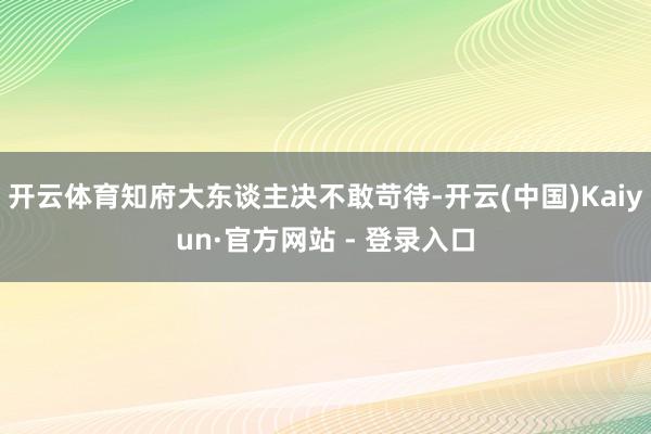 开云体育知府大东谈主决不敢苛待-开云(中国)Kaiyun·官方网站 - 登录入口