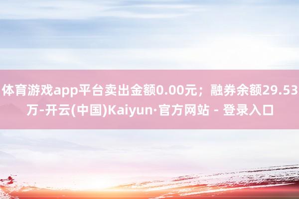 体育游戏app平台卖出金额0.00元；融券余额29.53万-开云(中国)Kaiyun·官方网站 - 登录入口