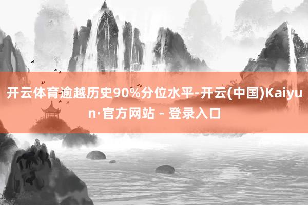 开云体育逾越历史90%分位水平-开云(中国)Kaiyun·官方网站 - 登录入口