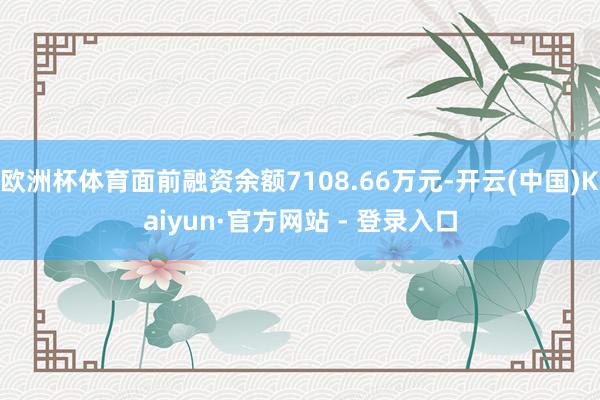 欧洲杯体育面前融资余额7108.66万元-开云(中国)Kaiyun·官方网站 - 登录入口