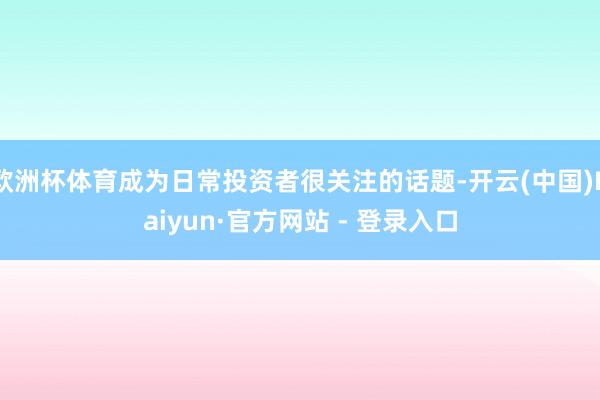 欧洲杯体育成为日常投资者很关注的话题-开云(中国)Kaiyun·官方网站 - 登录入口