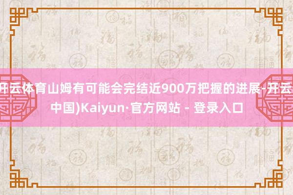 开云体育山姆有可能会完结近900万把握的进展-开云(中国)Kaiyun·官方网站 - 登录入口