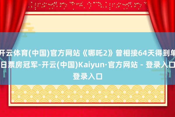 开云体育(中国)官方网站《哪吒2》曾相接64天得到单日票房冠军-开云(中国)Kaiyun·官方网站 - 登录入口