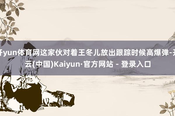 开yun体育网这家伙对着王冬儿放出跟踪时候高爆弹-开云(中国)Kaiyun·官方网站 - 登录入口