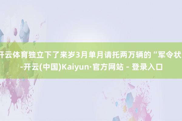 开云体育独立下了来岁3月单月请托两万辆的“军令状”-开云(中国)Kaiyun·官方网站 - 登录入口
