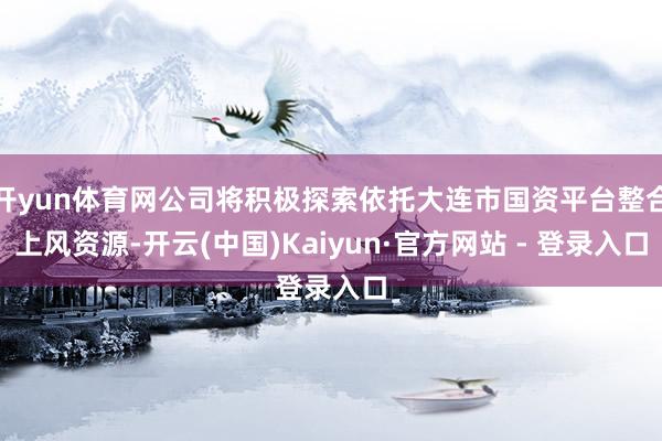 开yun体育网公司将积极探索依托大连市国资平台整合上风资源-开云(中国)Kaiyun·官方网站 - 登录入口