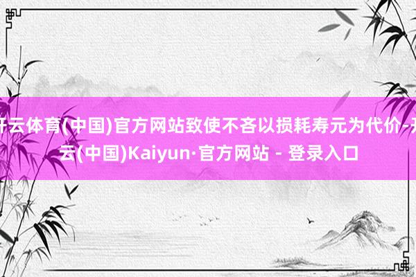 开云体育(中国)官方网站致使不吝以损耗寿元为代价-开云(中国)Kaiyun·官方网站 - 登录入口