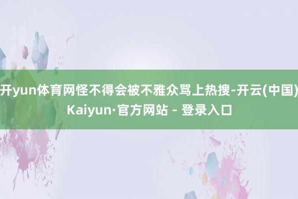 开yun体育网怪不得会被不雅众骂上热搜-开云(中国)Kaiyun·官方网站 - 登录入口