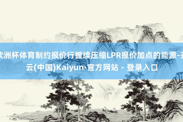 欧洲杯体育制约报价行握续压缩LPR报价加点的能源-开云(中国)Kaiyun·官方网站 - 登录入口
