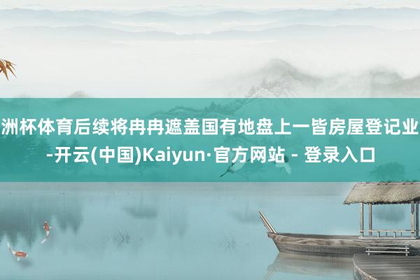 欧洲杯体育后续将冉冉遮盖国有地盘上一皆房屋登记业务-开云(中国)Kaiyun·官方网站 - 登录入口