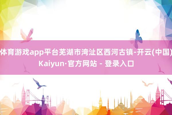 体育游戏app平台芜湖市湾沚区西河古镇-开云(中国)Kaiyun·官方网站 - 登录入口