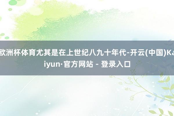 欧洲杯体育尤其是在上世纪八九十年代-开云(中国)Kaiyun·官方网站 - 登录入口