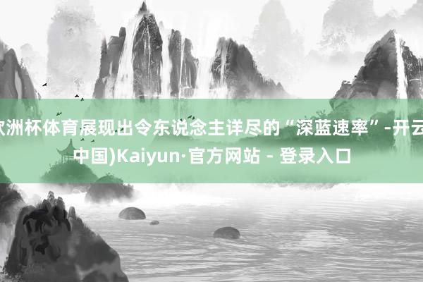 欧洲杯体育展现出令东说念主详尽的“深蓝速率”-开云(中国)Kaiyun·官方网站 - 登录入口
