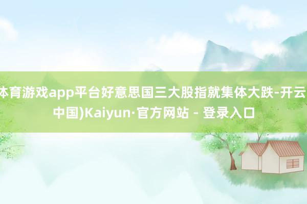 体育游戏app平台好意思国三大股指就集体大跌-开云(中国)Kaiyun·官方网站 - 登录入口