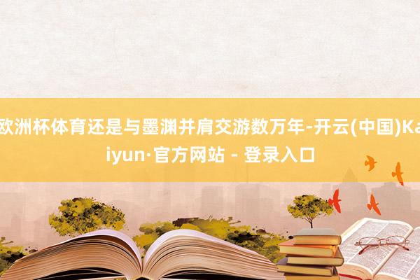 欧洲杯体育还是与墨渊并肩交游数万年-开云(中国)Kaiyun·官方网站 - 登录入口
