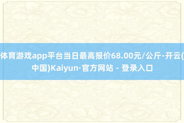 体育游戏app平台当日最高报价68.00元/公斤-开云(中国)Kaiyun·官方网站 - 登录入口