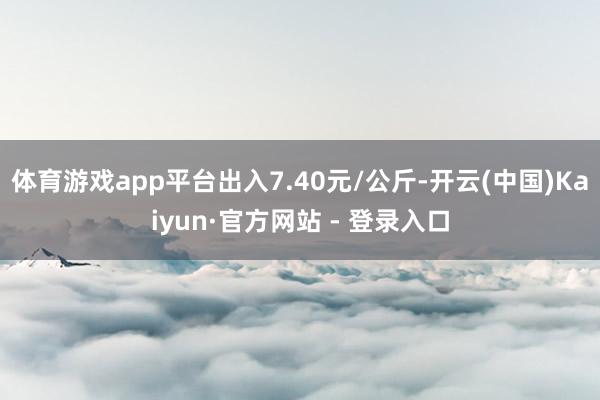 体育游戏app平台出入7.40元/公斤-开云(中国)Kaiyun·官方网站 - 登录入口