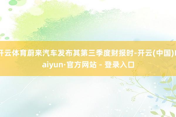 开云体育蔚来汽车发布其第三季度财报时-开云(中国)Kaiyun·官方网站 - 登录入口