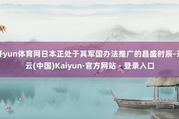 开yun体育网日本正处于其军国办法推广的昌盛时辰-开云(中国)Kaiyun·官方网站 - 登录入口