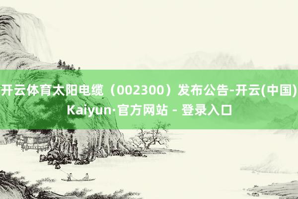 开云体育太阳电缆(002300)发布公告-开云(中国)Kaiyun·官方网站 - 登录入口