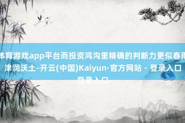 体育游戏app平台而投资鸿沟里精确的判断力更似春雨津润沃土-开云(中国)Kaiyun·官方网站 - 登录入口