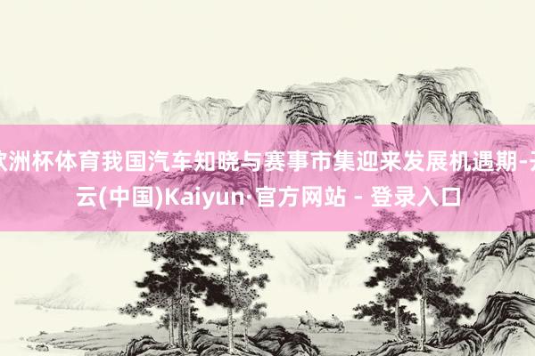 欧洲杯体育我国汽车知晓与赛事市集迎来发展机遇期-开云(中国)Kaiyun·官方网站 - 登录入口
