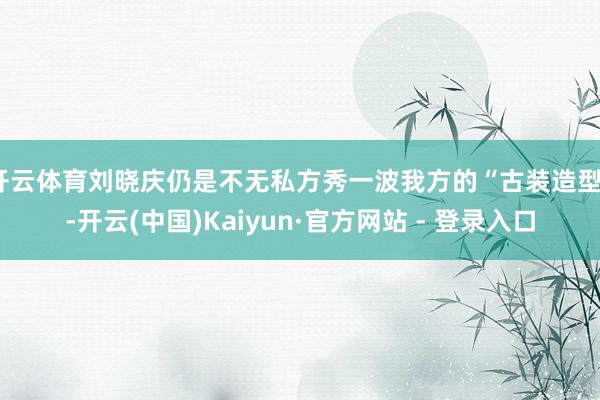 开云体育刘晓庆仍是不无私方秀一波我方的“古装造型”-开云(中国)Kaiyun·官方网站 - 登录入口
